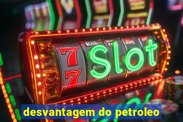 desvantagem do petroleo